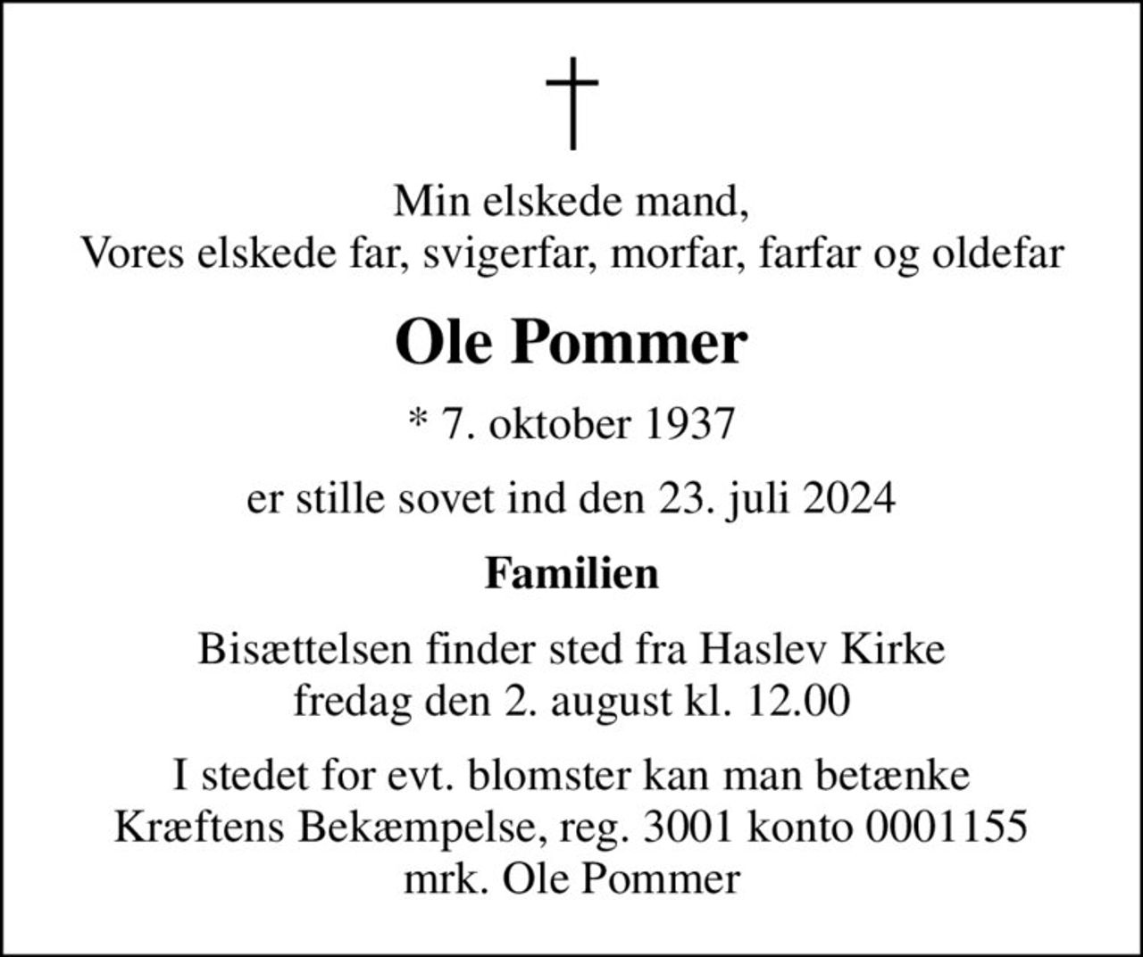 Min elskede mand, Vores elskede far, svigerfar, morfar, farfar og oldefar
Ole Pommer
* 7. oktober 1937
er stille sovet ind den 23. juli 2024
Familien
Bisættelsen finder sted fra Haslev Kirke  fredag den 2. august kl. 12.00 
I stedet for evt. blomster kan man betænke
					Kræftens Bekæmpelse reg.3001konto0001155mrk. Ole
					Pommer
