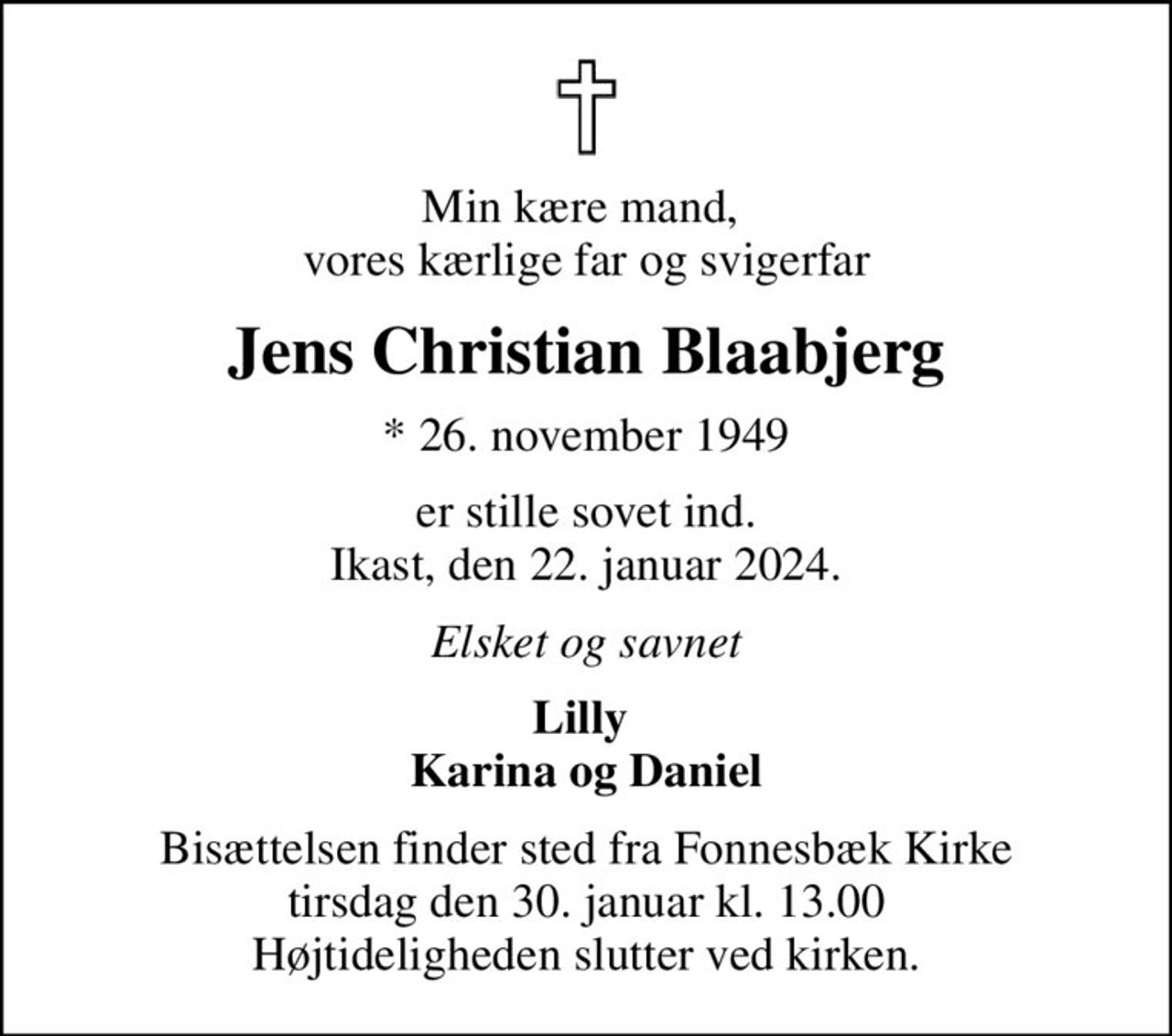 Min kære mand,  vores kærlige far og svigerfar
Jens Christian Blaabjerg
* 26. november 1949
er stille sovet ind. Ikast, den 22. januar 2024.
Elsket og savnet
Lilly  Karina og Daniel
Bisættelsen finder sted fra Fonnesbæk Kirke  tirsdag den 30. januar kl. 13.00  Højtideligheden slutter ved kirken.
