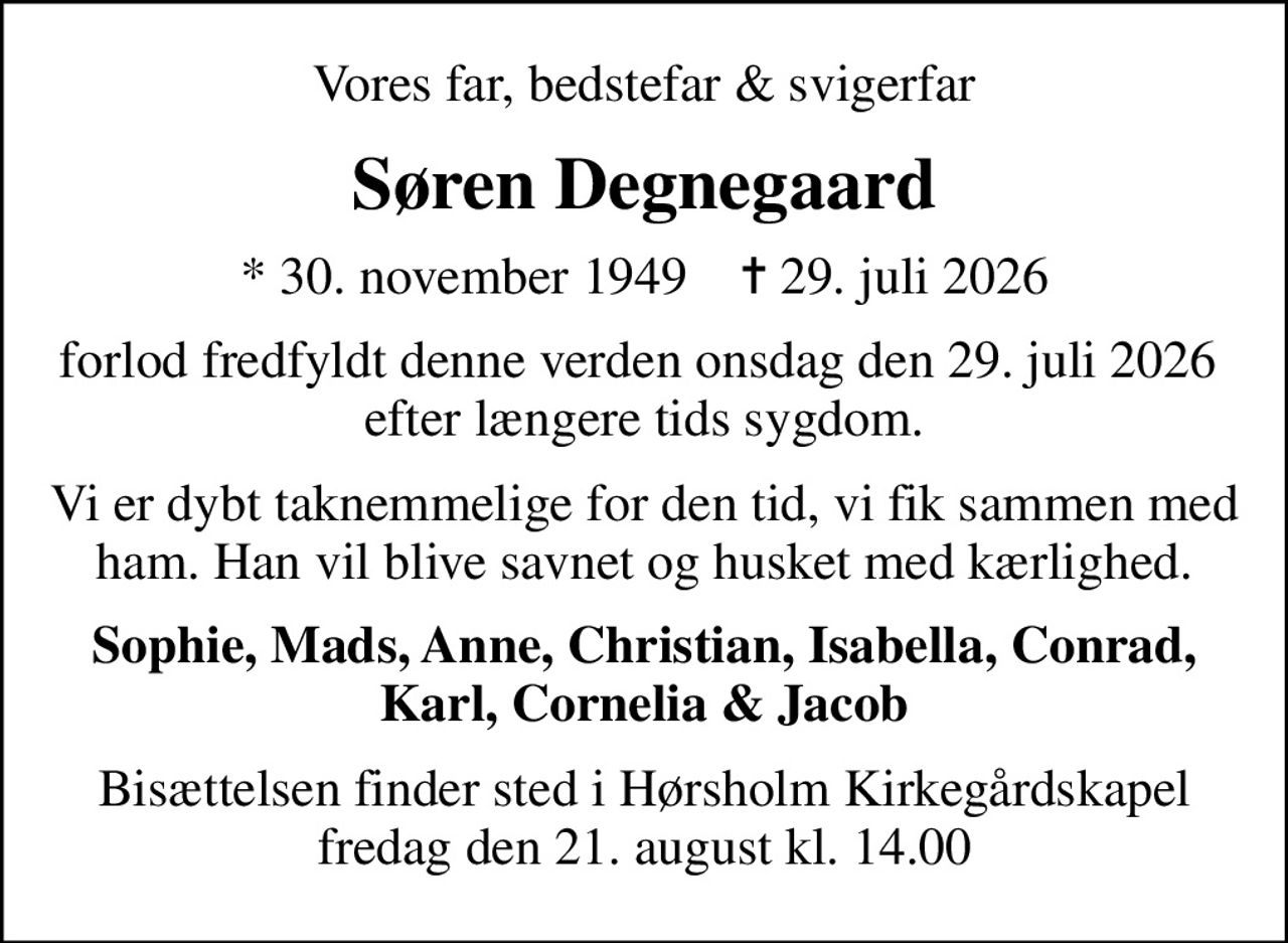Vores far, bedstefar & svigerfar
Søren Degnegaard
* 30. november 1949    ✝ 29. juli 2026
forlod fredfyldt denne verden onsdag den 29. juli 2026  efter længere tids sygdom.
Vi er dybt taknemmelige for den tid, vi fik sammen med ham. Han vil blive savnet og husket med kærlighed.
Sophie, Mads, Anne, Christian, Isabella, Conrad, Karl, Cornelia & Jacob
Bisættelsen finder sted i Hørsholm Kirkegårdskapel fredag den 21. august kl. 14.00
