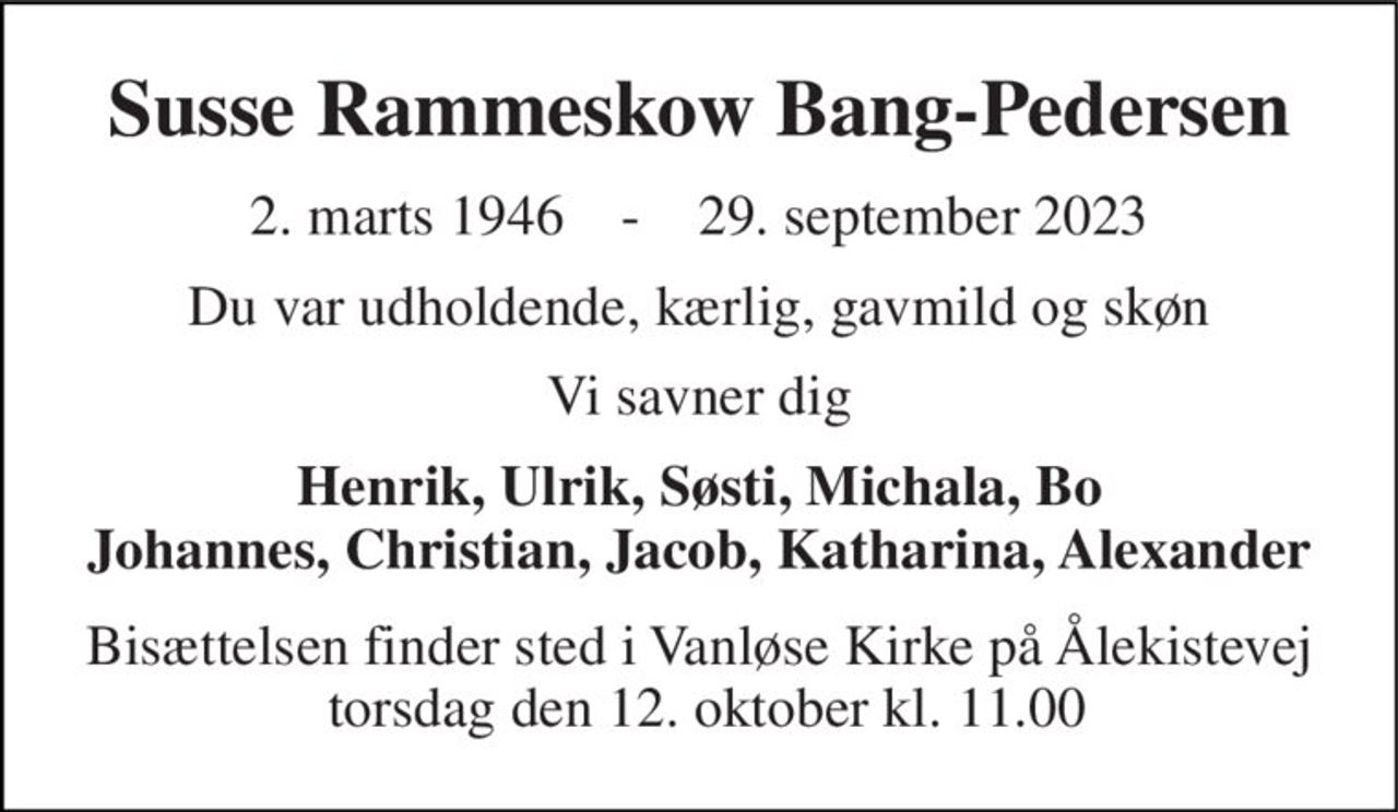 Susse Rammeskow Bang-Pedersen 
2. marts 1946    -    29. september 2023 
Du var udholdende, kærlig, gavmild og skøn 
Vi savner dig 
Henrik, Ulrik, Søsti, Michala, Bo Johannes, Christian, Jacob, Katharina, Alexander 
Bisættelsen finder sted i Vanløse Kirke på Ålekistevej  torsdag den 12. oktober kl. 11.00