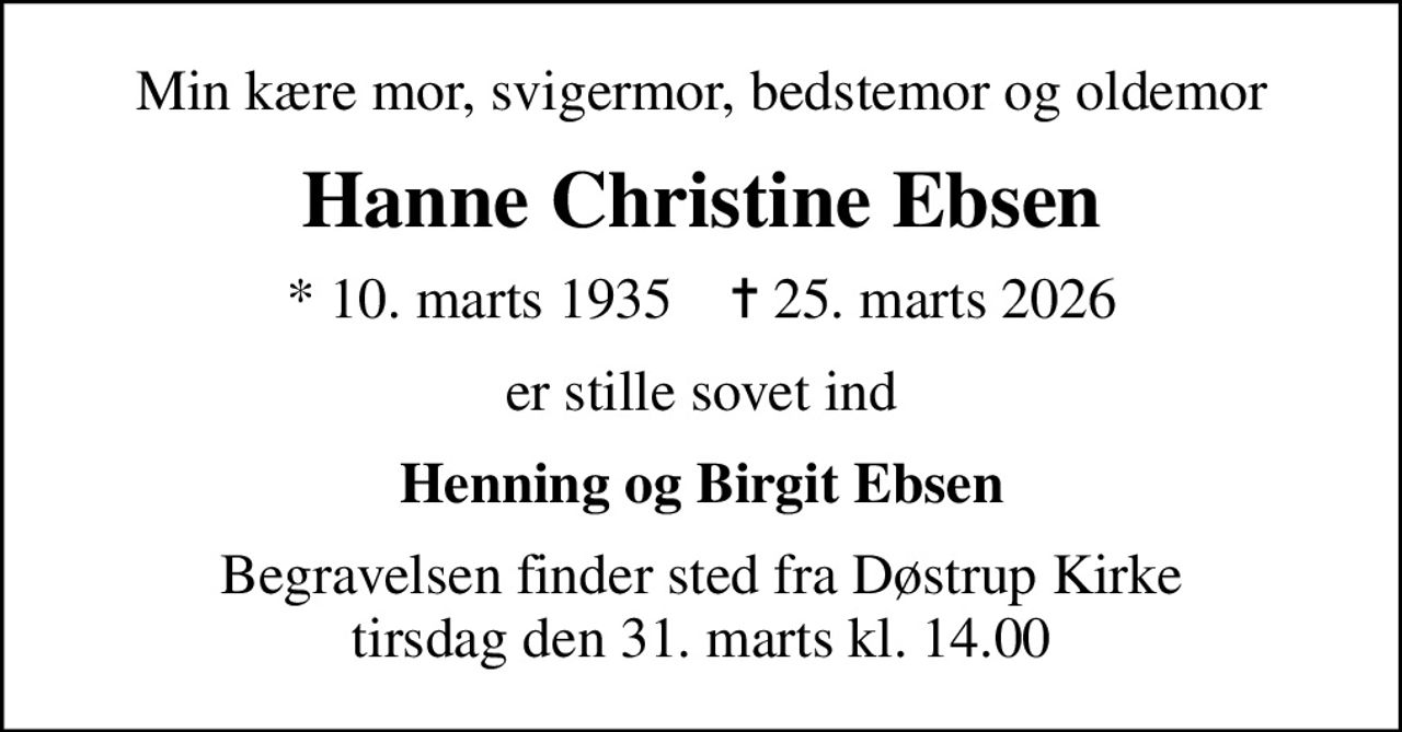 Min kære mor, svigermor, bedstemor og oldemor
Hanne Christine Ebsen
* 10. marts 1935    ✝ 25. marts 2026
er stille sovet ind
Henning og Birgit Ebsen
Begravelsen finder sted fra Døstrup Kirke  tirsdag den 31. marts kl. 14.00