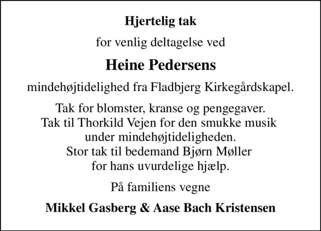 Hjertelig tak
for venlig deltagelse ved
Heine Pedersens
mindehøjtidelighed fra Fladbjerg Kirkegårdskapel.
Tak for blomster, kranse og pengegaver. Tak til Thorkild Vejen for den smukke musik  under mindehøjtideligheden. Stor tak til bedemand Bjørn Møller  for hans uvurdelige hjælp.
På familiens vegne
Mikkel Gasberg & Aase Bach Kristensen
