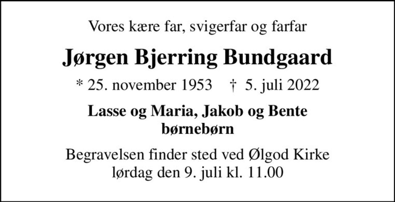 Vores kære far, svigerfar og farfar
Jørgen Bjerring Bundgaard
* 25. november 1953    ✝ 5. juli 2022
Lasse og Maria, Jakob og Bente børnebørn
Begravelsen finder sted ved Ølgod Kirke  lørdag den 9. juli kl. 11.00