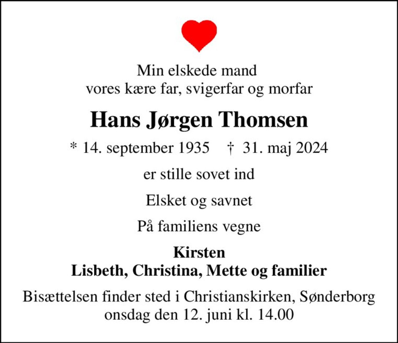 Min elskede mand  vores kære far, svigerfar og morfar
Hans Jørgen Thomsen
* 14. september 1935    ✝ 31. maj 2024
er stille sovet ind
Elsket og savnet
På familiens vegne
Kirsten Lisbeth, Christina, Mette og familier
Bisættelsen finder sted i Christianskirken, Sønderborg  onsdag den 12. juni kl. 14.00