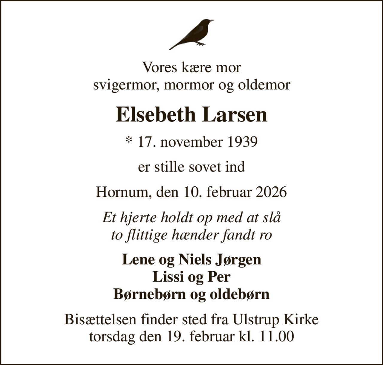 Vores kære mor svigermor, mormor og oldemor
Elsebeth Larsen
* 17. november 1939
er stille sovet ind
Hornum, den 10. februar 2026
Et hjerte holdt op med at slå to flittige hænder fandt ro
Lene og Niels Jørgen Lissi og Per Børnebørn og oldebørn
Bisættelsen finder sted fra Ulstrup Kirke  torsdag den 19. februar kl. 11.00
