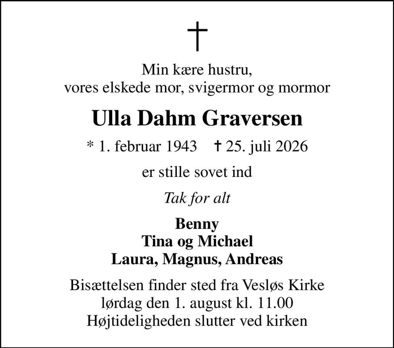 Min kære hustru, vores elskede mor, svigermor og mormor
Ulla Dahm Graversen
* 1. februar 1943    ✝ 25. juli 2026
er stille sovet ind
Tak for alt
Benny Tina og Michael Laura, Magnus, Andreas
Bisættelsen finder sted fra Vesløs Kirke  lørdag den 1. august kl. 11.00  Højtideligheden slutter ved kirken