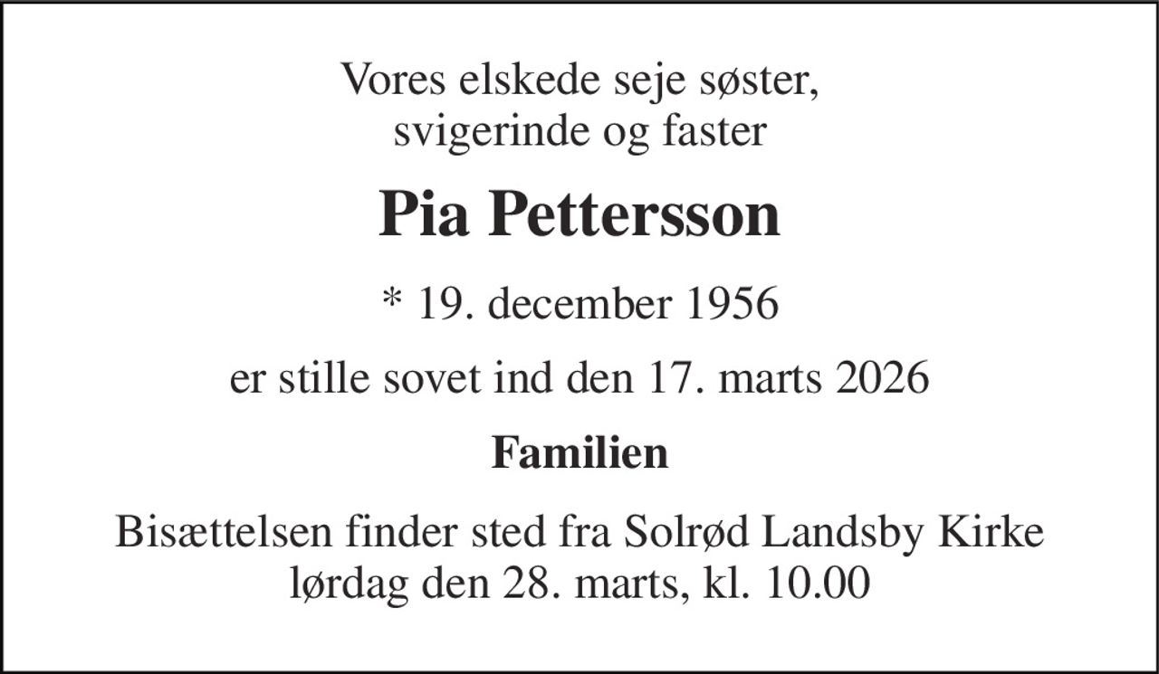 Vores elskede seje søster, svigerinde og faster 
Pia Pettersson 
* 19. december 1956 
er stille sovet ind den 17. marts 2026 
Familien 
Bisættelsen finder sted fra Solrød Landsby Kirke lørdag den 28. marts, kl. 10.00