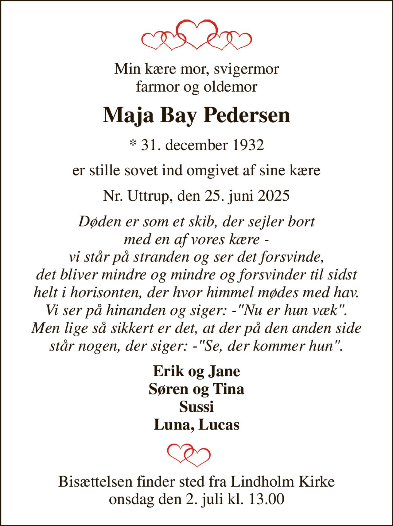 Min kære mor, svigermor farmor og oldemor 
Maja Bay Pedersen 
*​ 31. december 1932 
er stille sovet ind omgivet af sine kære 
Nr. Uttrup, den 25. juni 2025 
Døden er som et skib, der sejler bort med en af vores kære - vi står på stranden og ser det forsvinde, det bliver mindre og mindre og forsvinder til sidst helt i horisonten, der hvor himmel mødes med hav. Vi ser på hinanden og siger: -"Nu er hun væk". Men lige så sikkert er det, at der på den anden side står nogen, der siger: -"Se, der kommer hun". 
Erik og Jane Søren og Tina Sussi Luna, Lucas  
Bisættelsen​ finder sted fra Lindholm Kirke​ onsdag den 2. juli​ kl. 13.00