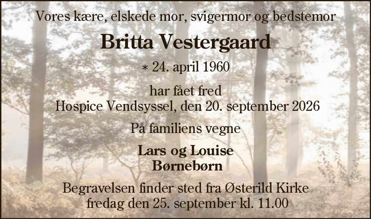 Vores kære, elskede mor, svigermor og bedstemor
Britta Vestergaard
* 24. april 1960
har fået fred
Hospice Vendsyssel, den 20. september 2026
På familiens vegne
Lars og Louise
Børnebørn
Begravelsen finder sted fra Østerild Kirke
fredag den 25. september kl. 11.00