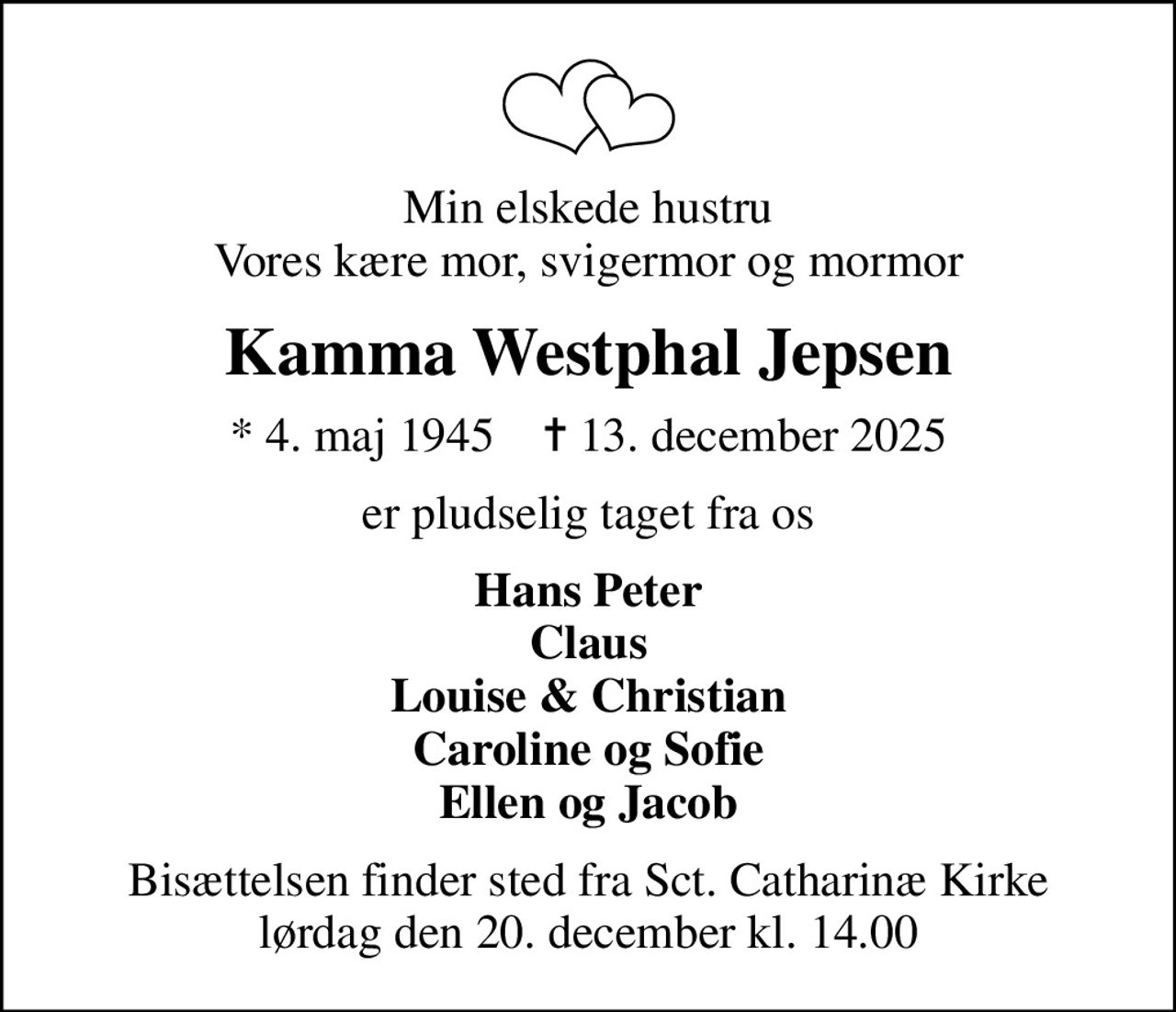 Min elskede hustru Vores kære mor, svigermor og mormor
Kamma Westphal Jepsen
* 4. maj 1945    ✝ 13. december 2025
er pludselig taget fra os
Hans Peter Claus Louise & Christian Caroline og Sofie Ellen og Jacob
Bisættelsen finder sted fra Sct. Catharinæ Kirke lørdag den 20. december kl. 14.00