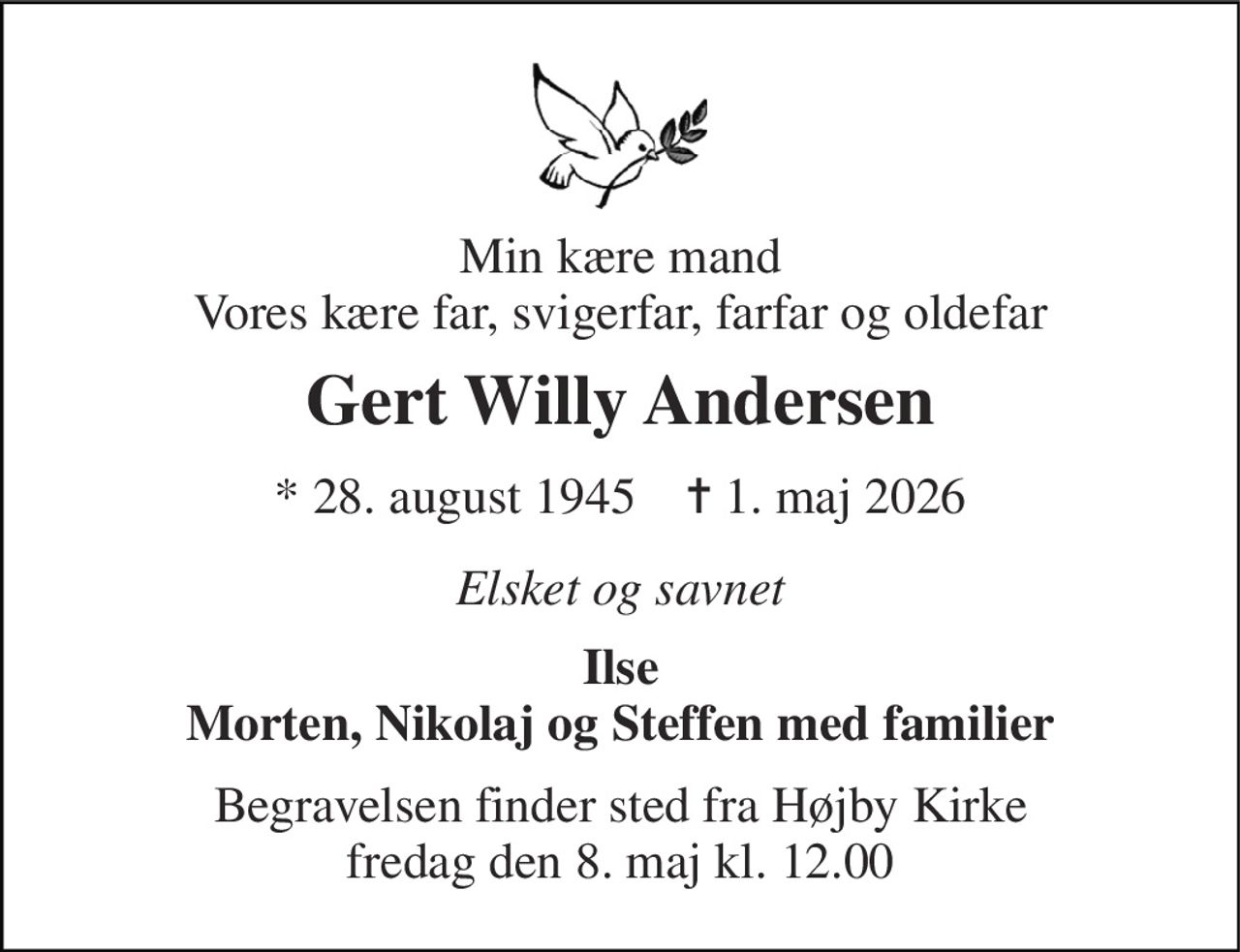 Min kære mand Vores kære far, svigerfar, farfar og oldefar 
Gert Willy Andersen 
* 28. august 1945    ✝ 1. maj 2026 
Elsket og savnet 
Ilse Morten, Nikolaj og Steffen med familier 
Begravelsen finder sted fra Højby Kirke fredag den 8. maj kl. 12.00