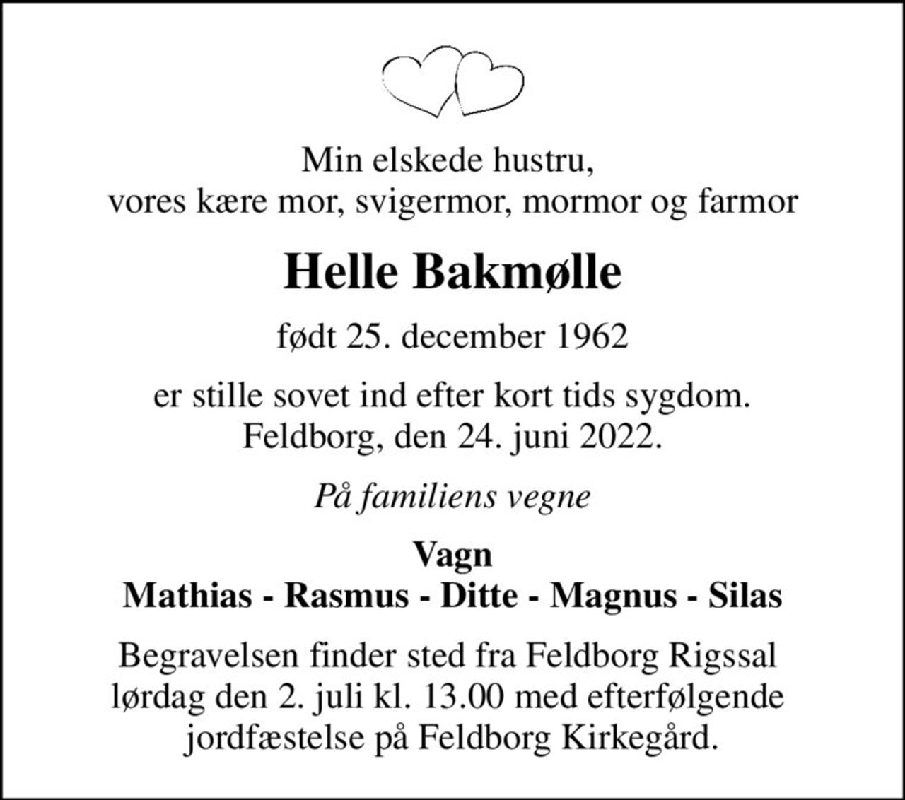Min elskede hustru,  vores kære mor, svigermor, mormor og farmor
Helle Bakmølle
født 25. december 1962
er stille sovet ind efter kort tids sygdom. Feldborg, den 24. juni 2022.
På familiens vegne
Vagn Mathias - Rasmus - Ditte - Magnus - Silas
Begravelsen finder sted fra Feldborg Rigssal  lørdag den 2. juli kl. 13.00 med efterfølgende  jordfæstelse på Feldborg Kirkegård.