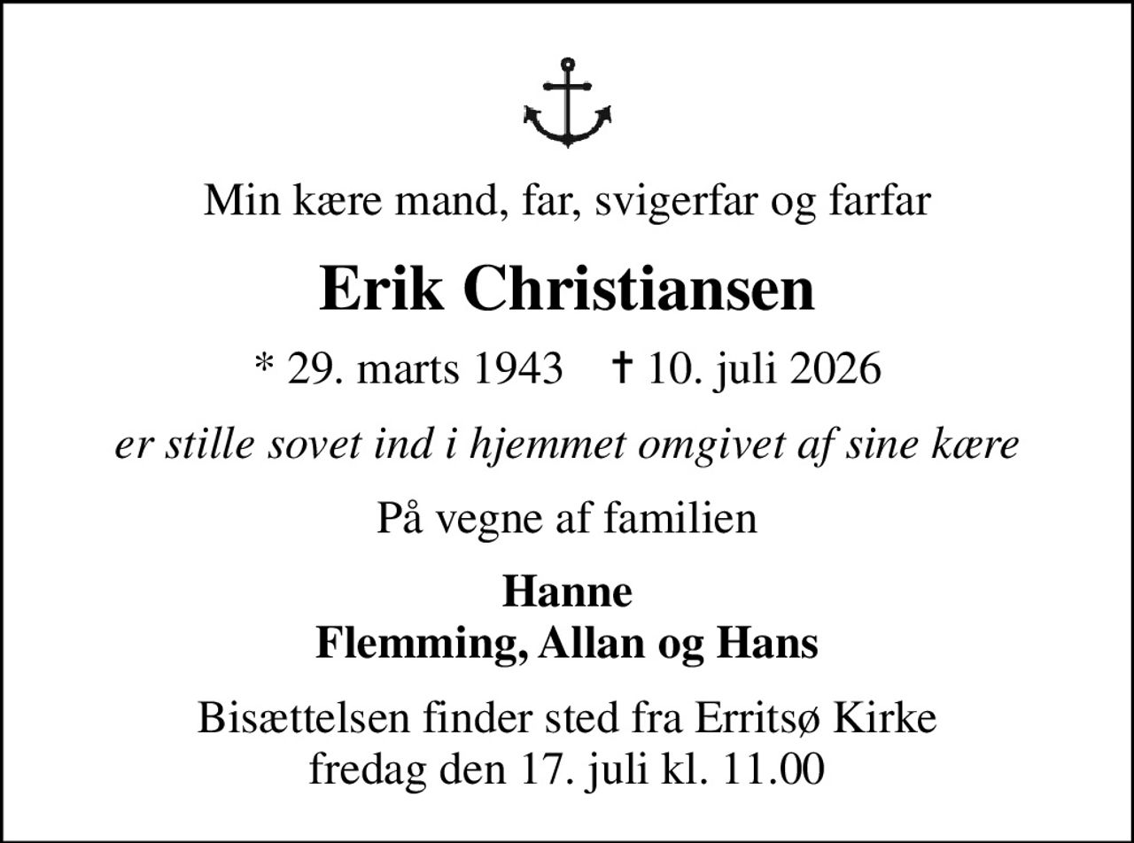 Min kære mand, far, svigerfar og farfar
Erik Christiansen
* 29. marts 1943    ✝ 10. juli 2026
er stille sovet ind i hjemmet omgivet af sine kære
På vegne af familien
Hanne Flemming, Allan og Hans
Bisættelsen finder sted fra Erritsø Kirke  fredag den 17. juli kl. 11.00