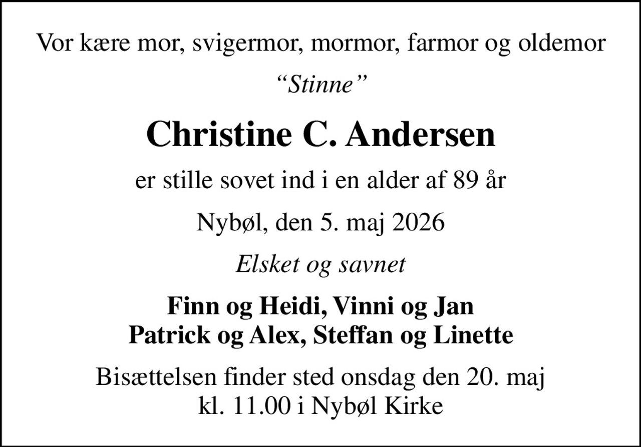 Vor kære mor, svigermor, mormor, farmor og oldemor
Stinne
Christine C. Andersen
er stille sovet ind i en alder af 89 år
Nybøl, den 5. maj 2026
Elsket og savnet
Finn og Heidi, Vinni og Jan Patrick og Alex, Steffan og Linette
Bisættelsen finder sted onsdag den 20. maj kl. 11.00 i Nybøl Kirke