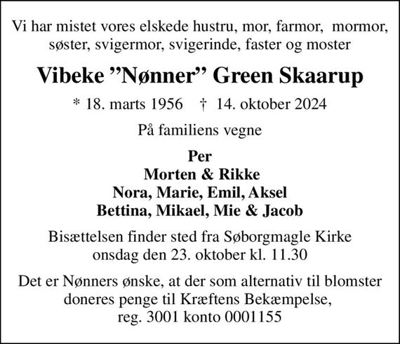 Vi har mistet vores elskede hustru, mor, farmor,  mormor, søster, svigermor, svigerinde, faster og moster
Vibeke Nønner Green Skaarup
* 18. marts 1956    &#x271d; 14. oktober 2024
På familiens vegne
Per  Morten & Rikke Nora, Marie, Emil, Aksel Bettina, Mikael, Mie & Jacob
Bisættelsen finder sted fra Søborgmagle Kirke  onsdag den 23. oktober kl. 11.30 
Det er Nønners ønske, at der som alternativ til blomster doneres penge til Kræftens Bekæmpelse,  reg. 3001 konto 0001155