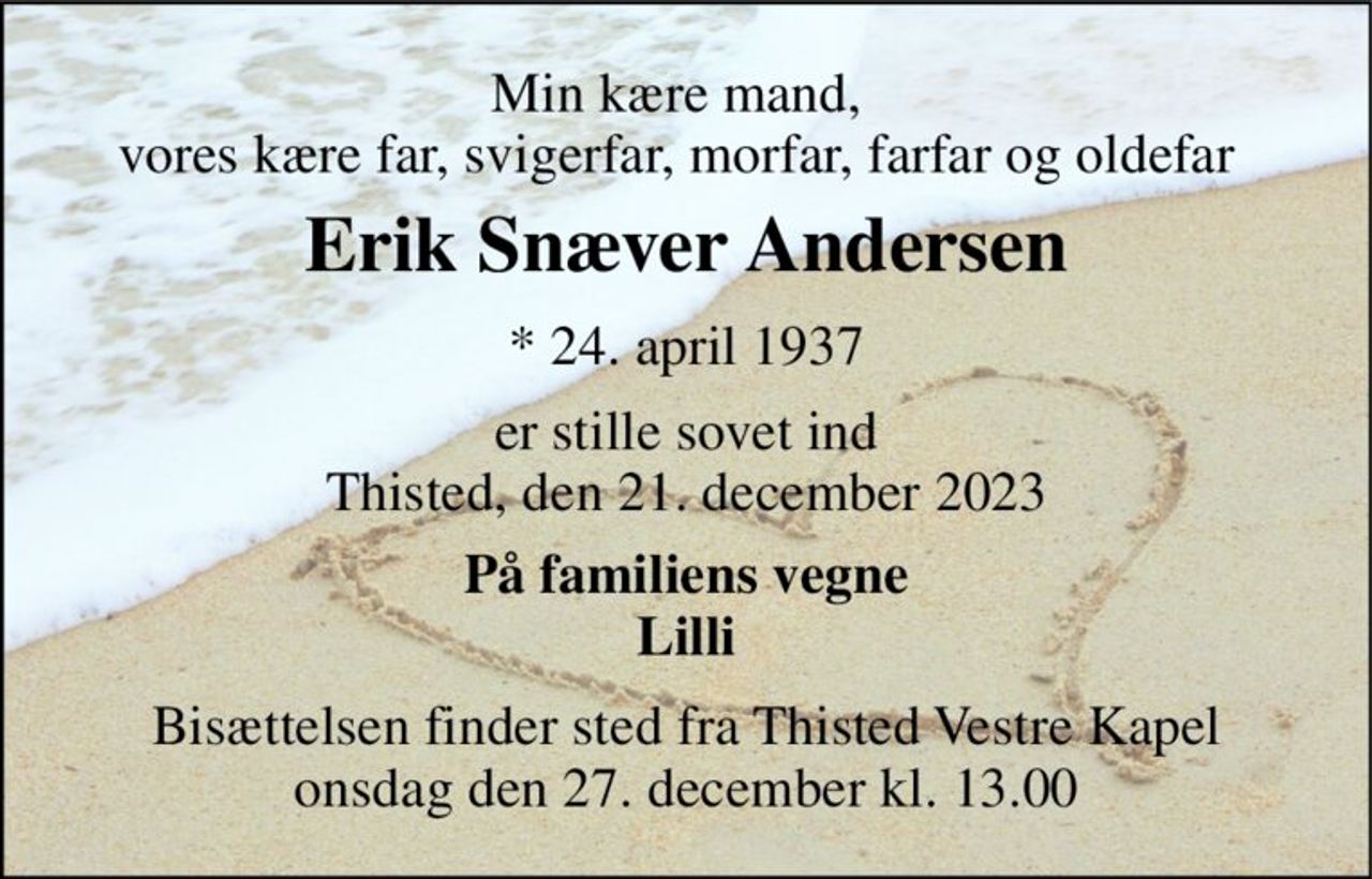 Min kære mand, vores kære far, svigerfar, morfar, farfar og oldefar 
Erik Snæver Andersen​ 
*​ 24. april 1937 
er stille sovet ind Thisted, den 21. december 2023 
På familiens vegne Lilli 
Bisættelsen​ finder sted fra Thisted Vestre Kapel​ onsdag den 27. december​ kl. 13.00
