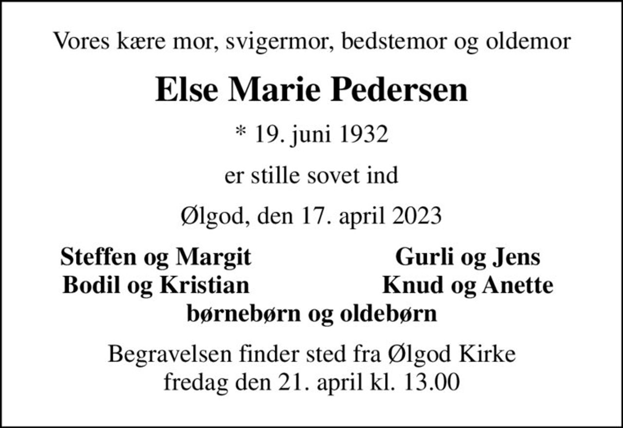 Vores kære mor, svigermor, bedstemor og oldemor
Else Marie Pedersen
* 19. juni 1932
er stille sovet ind
Ølgod, den 17. april 2023
Steffen og Margit
Gurli og Jens
Bodil og Kristian
Knud og Anette
Begravelsen finder sted fra Ølgod Kirke  fredag den 21. april kl. 13.00