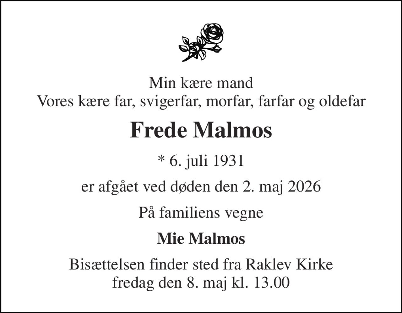 Min kære mand Vores kære far, svigerfar, morfar, farfar og oldefar 
Frede Malmos 
* 6. juli 1931 
er afgået ved døden den 2. maj 2026 
På familiens vegne 
Mie Malmos 
Bisættelsen finder sted fra Raklev Kirke fredag den 8. maj kl. 13.00