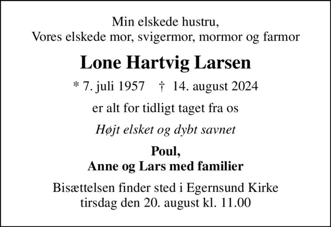 Min elskede hustru, Vores elskede mor, svigermor, mormor og farmor
Lone Hartvig Larsen
* 7. juli 1957    ✝ 14. august 2024
er alt for tidligt taget fra os
Højt elsket og dybt savnet
Poul, Anne og Lars med familier
Bisættelsen finder sted i Egernsund Kirke  tirsdag den 20. august kl. 11.00