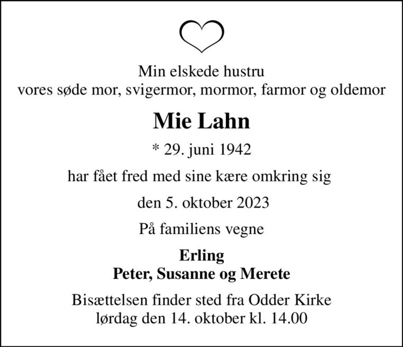 Min elskede hustru vores søde mor, svigermor, mormor, farmor og oldemor
Mie Lahn
* 29. juni 1942
har fået fred med sine kære omkring sig 
 den 5. oktober 2023
På familiens vegne
Erling Peter, Susanne og Merete
Bisættelsen finder sted fra Odder Kirke lørdag den 14. oktober kl. 14.00
