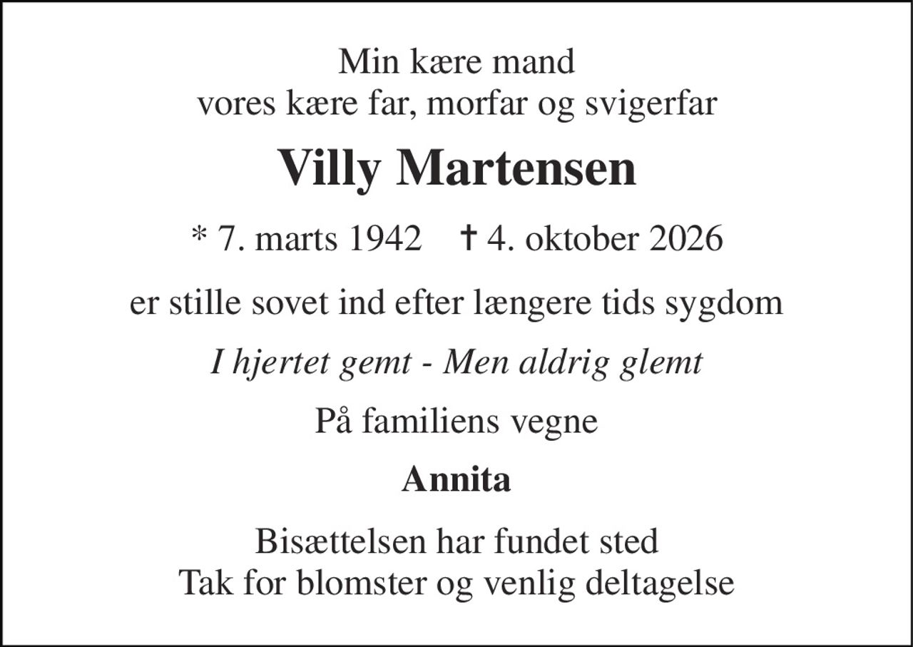Min kære mand vores kære far, morfar og svigerfar 
Villy Martensen 
* 7. marts 1942    ✝ 4. oktober 2026 
er stille sovet ind efter længere tids sygdom 
I hjertet gemt - Men aldrig glemt 
På familiens vegne 
Annita 
Bisættelsen har fundet sted Tak for blomster og venlig deltagelse