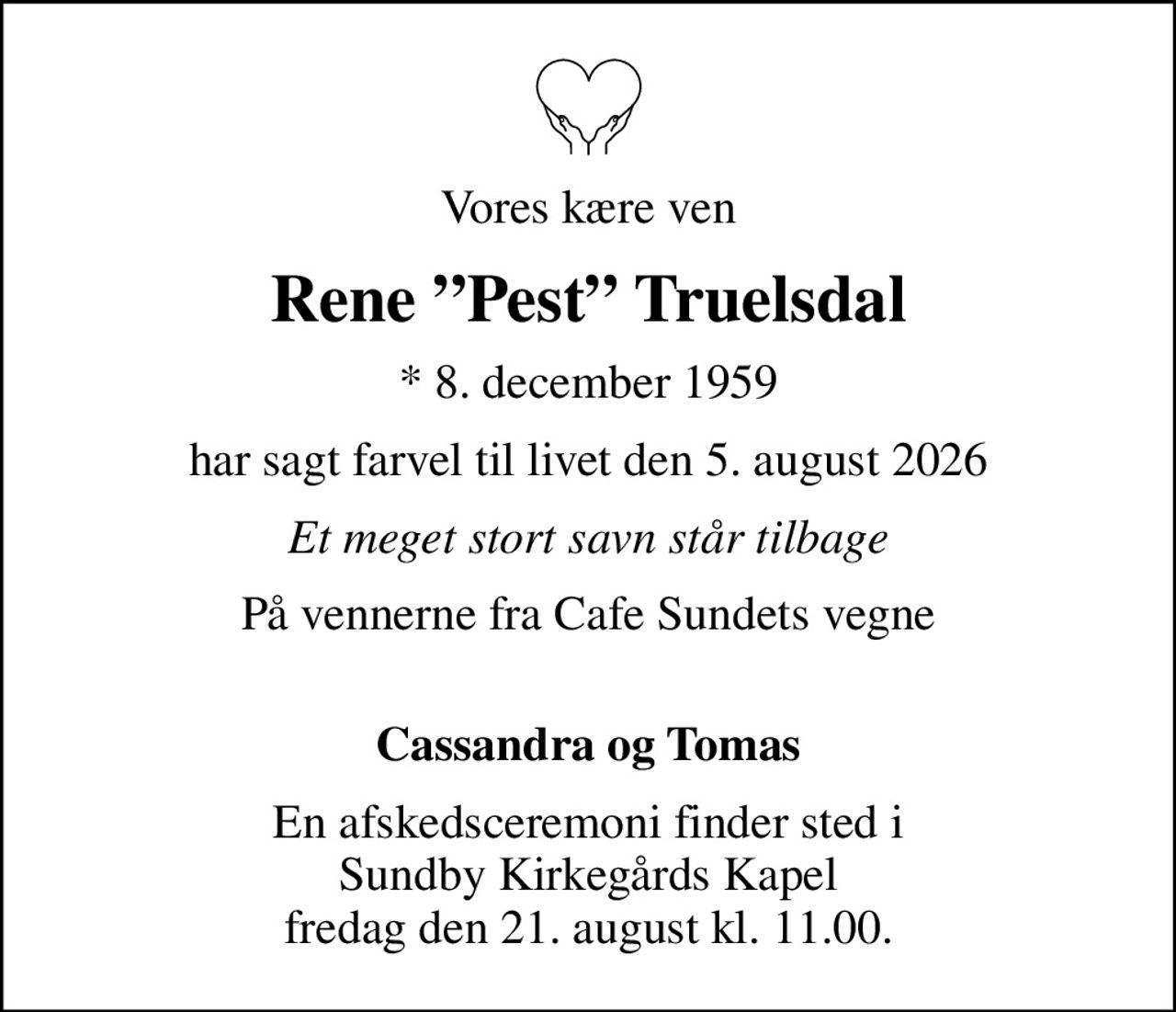 Vores kære ven
Rene Pest Truelsdal
* 8. december 1959
har sagt farvel til livet den 5. august 2026
Et meget stort savn står tilbage
På vennerne fra Cafe Sundets vegne 
Cassandra og Tomas
En afskedsceremoni finder sted i Sundby Kirkegårds Kapel fredag den 21. august kl. 11.00.