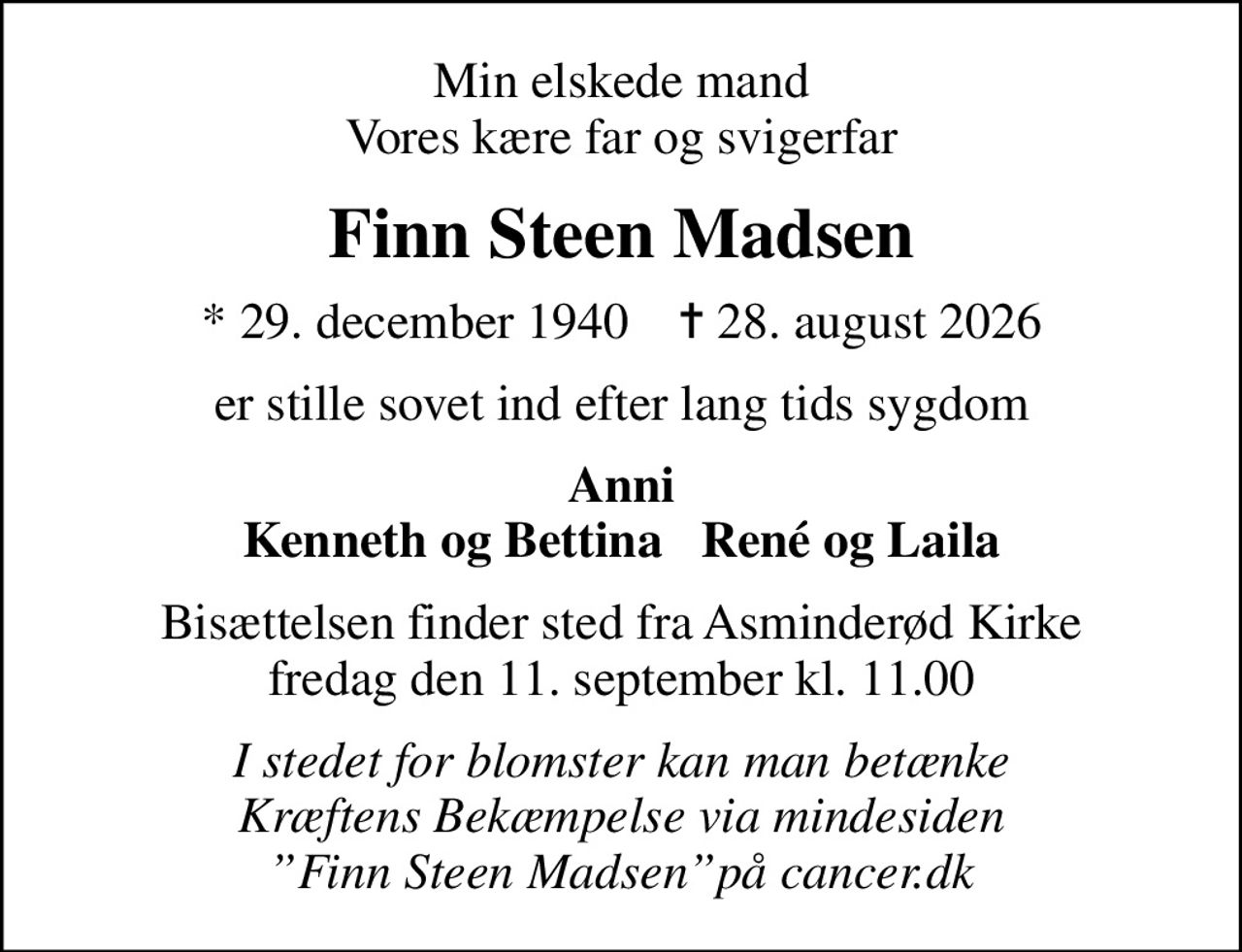Min elskede mand Vores kære far og svigerfar
Finn Steen Madsen
* 29. december 1940    ✝ 28. august 2026
er stille sovet ind efter lang tids sygdom
Anni Kenneth og Bettina   René og Laila
Bisættelsen finder sted fra Asminderød Kirke  fredag den 11. september kl. 11.00 
I stedet for blomster kan man betænke Kræftens Bekæmpelse via mindesiden Finn Steen Madsenpå cancer.dk