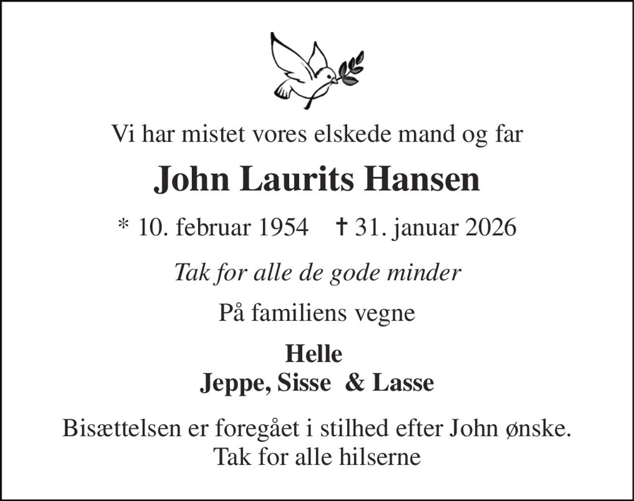 Vi har mistet vores elskede mand og far 
John Laurits Hansen 
*​ 10. februar 1954​    ✝​ 31. januar 2026 
Tak for alle de gode minder 
På familiens vegne 
Helle  Jeppe, Sisse  & Lasse 
Bisættelsen er foregået i stilhed efter John ønske. Tak for alle hilserne