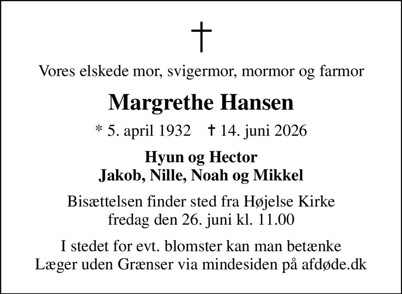Vores elskede mor, svigermor, mormor og farmor
Margrethe Hansen
* 5. april 1932    ✝ 14. juni 2026
Hyun og Hector Jakob, Nille, Noah og Mikkel
Bisættelsen finder sted fra Højelse Kirke  fredag den 26. juni kl. 11.00 
I stedet for evt. blomster kan man betænke
					Læger uden Grænser via mindesiden på afdøde.dk