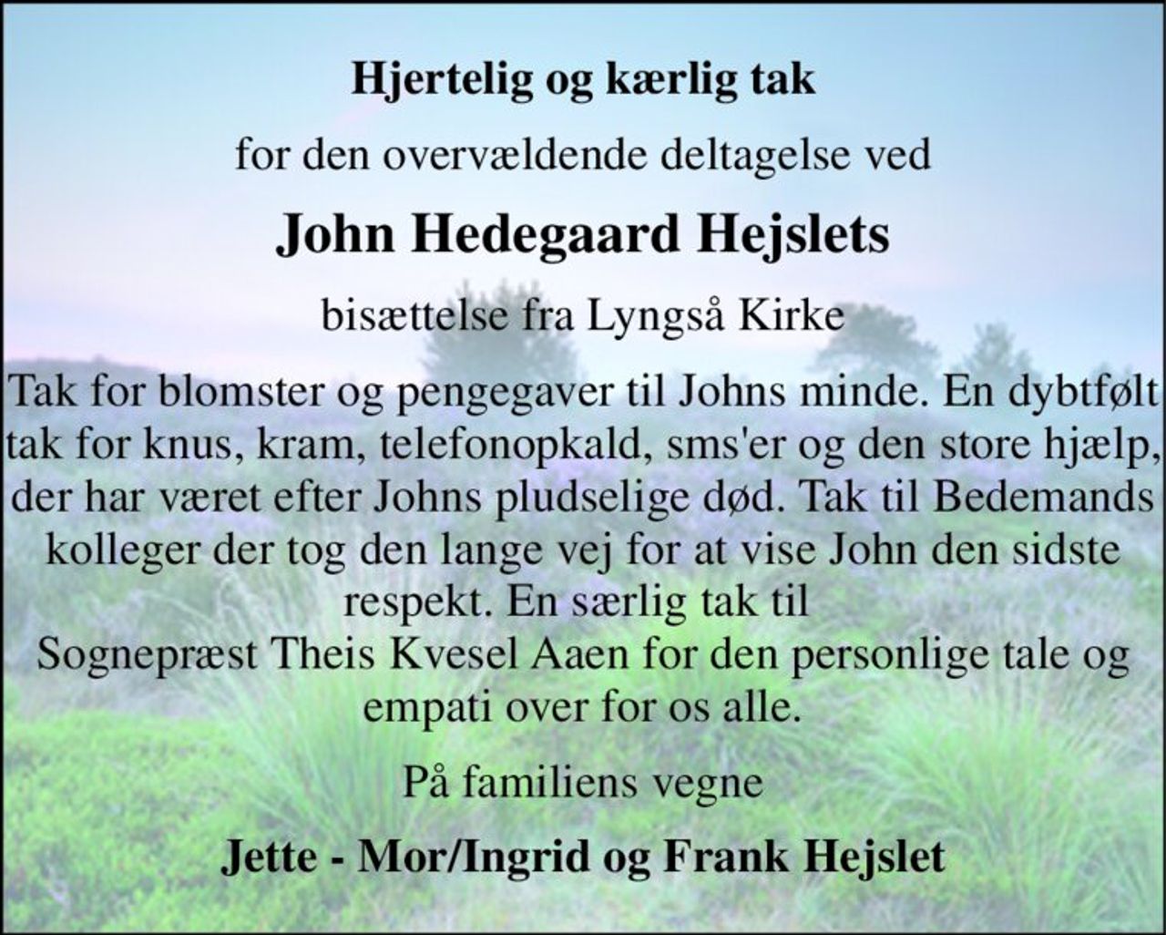 Hjertelig og kærlig tak 
for den overvældende deltagelse ved 
John Hedegaard Hejslets 
bisættelse fra Lyngså Kirke 
Tak for blomster og pengegaver til Johns minde. En dybtfølt tak for knus, kram, telefonopkald, sms'er og den store hjælp, der har været efter Johns pludselige død. Tak til Bedemands kolleger der tog den lange vej for at vise John den sidste respekt. En særlig tak til  Sognepræst Theis Kvesel Aaen for den personlige tale og empati over for os alle. 
På familiens vegne 
Jette - Mor/Ingrid og Frank Hejslet