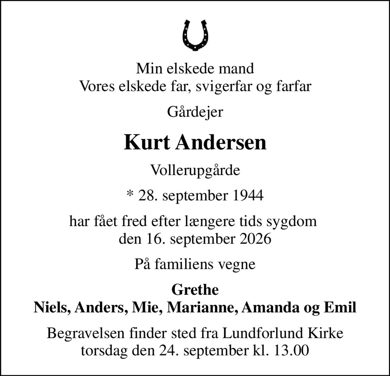 Min elskede mand Vores elskede far, svigerfar og farfar
Gårdejer
Kurt Andersen
Vollerupgårde
* 28. september 1944
har fået fred efter længere tids sygdom  den 16. september 2026
På familiens vegne
Grethe Niels, Anders, Mie, Marianne, Amanda og Emil
Begravelsen finder sted fra Lundforlund Kirke  torsdag den 24. september kl. 13.00