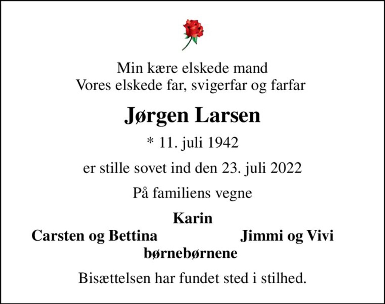 Min kære elskede mand Vores elskede far, svigerfar og farfar 
Jørgen Larsen
* 11. juli 1942
er stille sovet ind den 23. juli 2022
På familiens vegne
Karin
Carsten og Bettina 
Jimmi og Vivi 
Bisættelsen har fundet sted i stilhed.