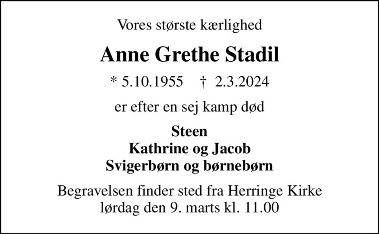 Vores største kærlighed
Anne Grethe Stadil
* 5.10.1955    ✝ 2.3.2024
er efter en sej kamp død
Steen Kathrine og Jacob Svigerbørn og børnebørn
Begravelsen finder sted fra Herringe Kirke  lørdag den 9. marts kl. 11.00