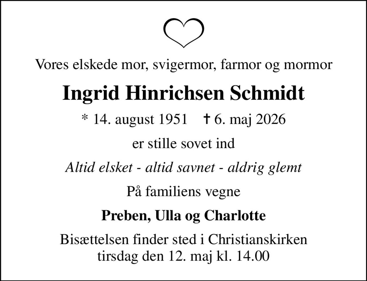 Vores elskede mor, svigermor, farmor og mormor
Ingrid Hinrichsen Schmidt
* 14. august 1951    ✝ 6. maj 2026
er stille sovet ind
Altid elsket - altid savnet - aldrig glemt
På familiens vegne
Preben, Ulla og Charlotte
Bisættelsen finder sted i Christianskirken  tirsdag den 12. maj kl. 14.00