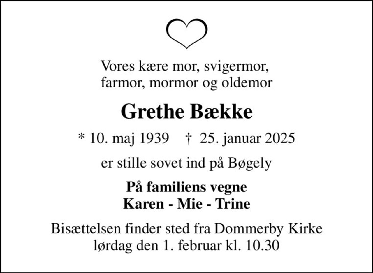 Vores kære mor, svigermor,  farmor, mormor og oldemor
Grethe Bække
* 10. maj 1939    ✝ 25. januar 2025
er stille sovet ind på Bøgely
På familiens vegne Karen - Mie - Trine
Bisættelsen finder sted fra Dommerby Kirke  lørdag den 1. februar kl. 10.30