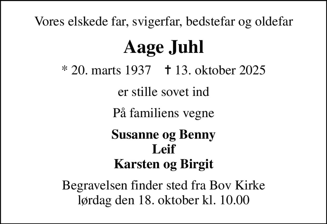 Vores elskede far, svigerfar, bedstefar og oldefar
Aage Juhl
* 20. marts 1937    ✝ 13. oktober 2025
er stille sovet ind
På familiens vegne
Susanne og Benny Leif Karsten og Birgit
Begravelsen finder sted fra Bov Kirke  lørdag den 18. oktober kl. 10.00