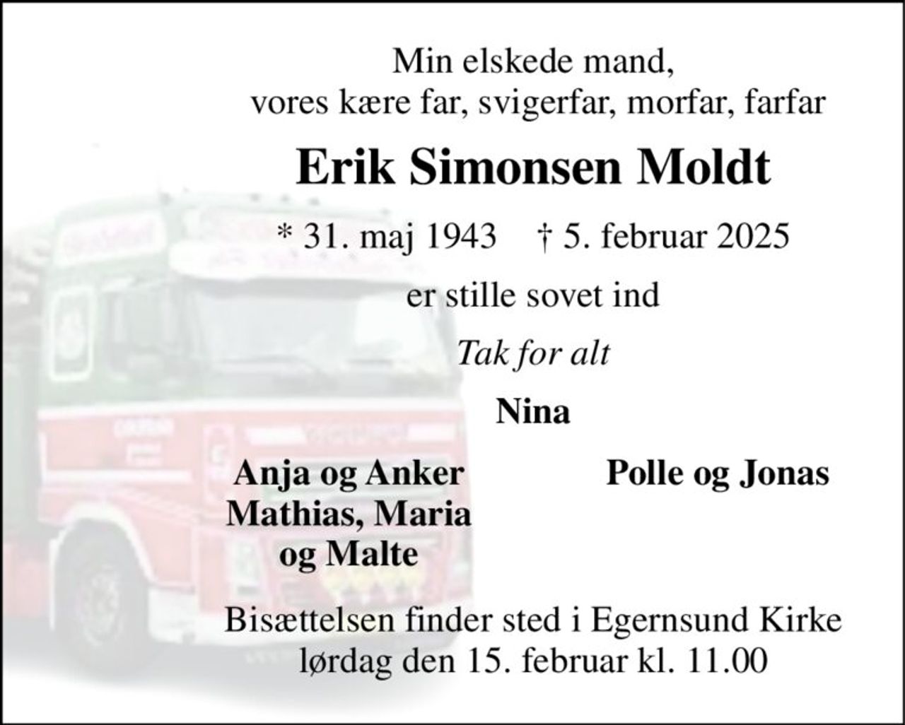 Min elskede mand,  vores kære far, svigerfar, morfar, farfar 
Erik Simonsen Moldt 
*​ 31. maj 1943​    †​ 5. februar 2025 
er stille sovet ind 
Tak for alt 
Nina 
Anja og Anker Mathias, Maria og Malte 
Polle og Jonas 
Bisættelsen​ finder sted i Egernsund Kirke​ lørdag den 15. februar​ kl. 11.00