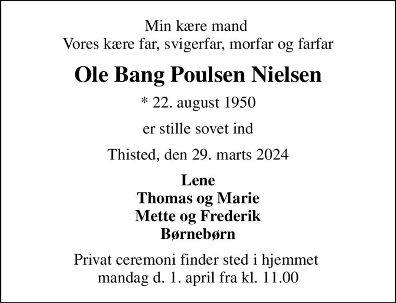 Min kære mand  Vores kære far, svigerfar, morfar og farfar
Ole Bang Poulsen Nielsen
* 22. august 1950
er stille sovet ind
Thisted, den 29. marts 2024
Lene Thomas og Marie Mette og Frederik Børnebørn
Privat ceremoni finder sted i hjemmet  mandag d. 1. april fra kl. 11.00