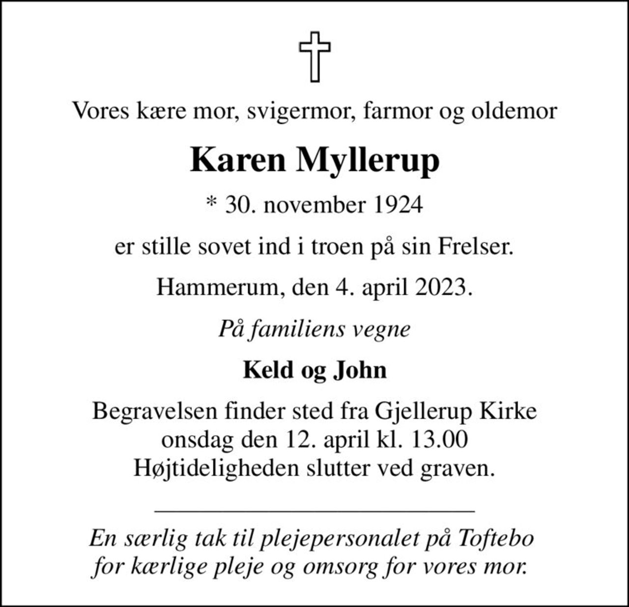 Vores kære mor, svigermor, farmor og oldemor
Karen Myllerup
* 30. november 1924
er stille sovet ind i troen på sin Frelser.
Hammerum, den 4. april 2023.
På familiens vegne
Keld og John
Begravelsen finder sted fra Gjellerup Kirke  onsdag den 12. april kl. 13.00  Højtideligheden slutter ved graven.
 En særlig tak til plejepersonalet på Toftebo  for kærlige pleje og omsorg for vores mor.