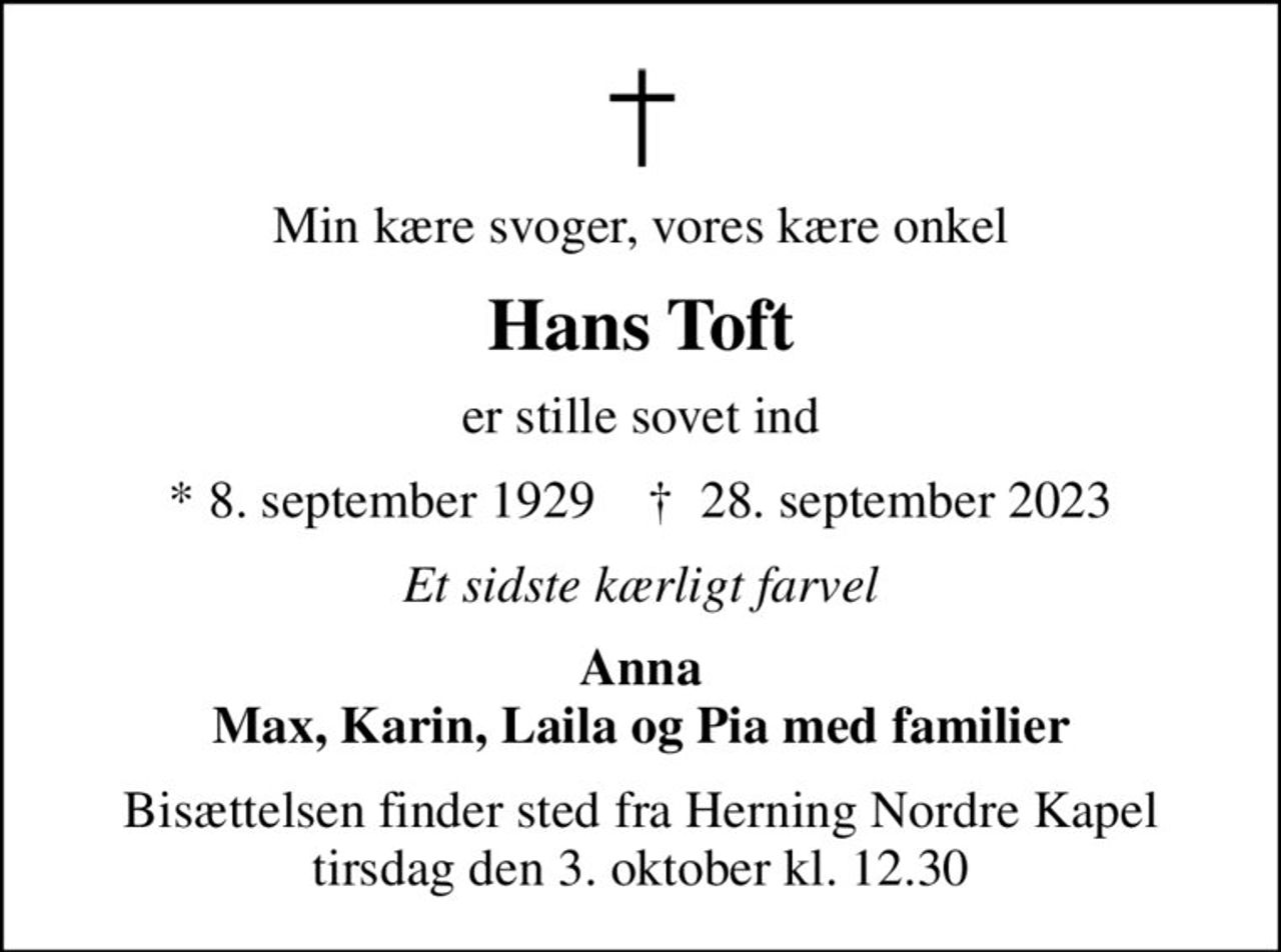 Min kære svoger, vores kære onkel
Hans Toft
er stille sovet ind
* 8. september 1929    ✝ 28. september 2023
Et sidste kærligt farvel
Anna Max, Karin, Laila og Pia med familier
Bisættelsen finder sted fra Herning Nordre Kapel  tirsdag den 3. oktober kl. 12.30