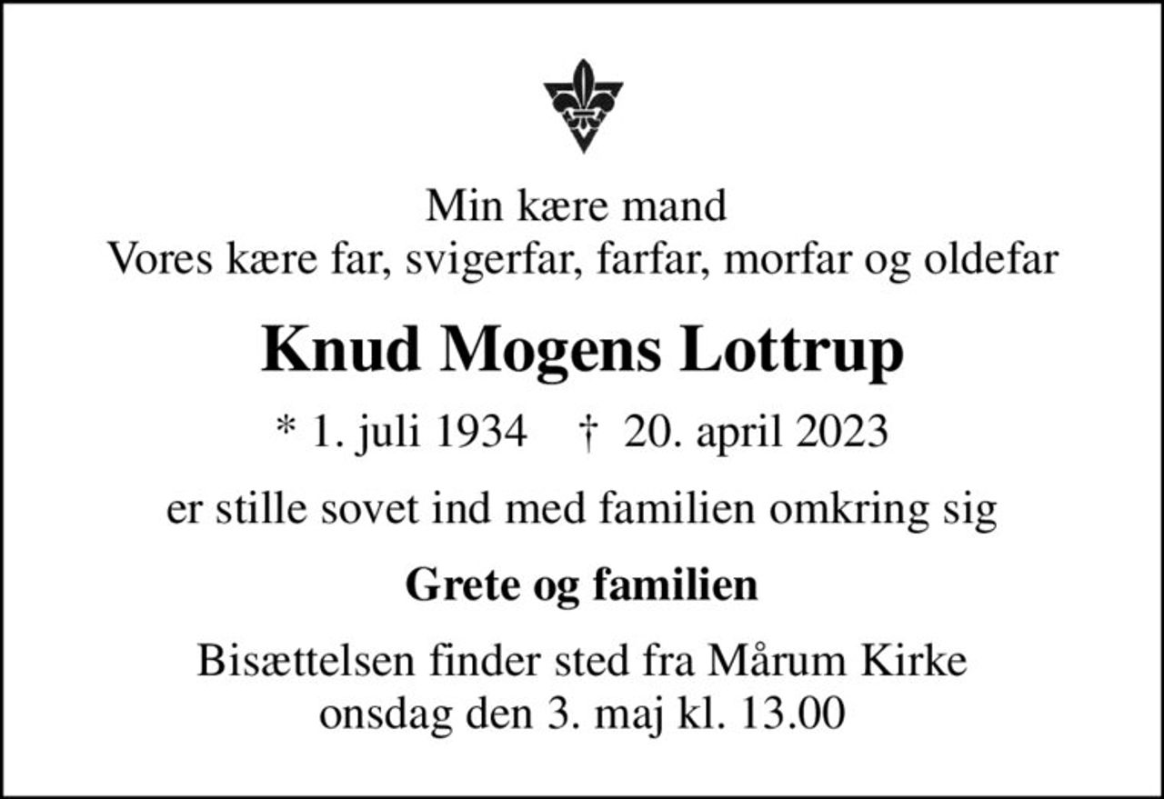 Min kære mand  Vores kære far, svigerfar, farfar, morfar og oldefar
Knud Mogens Lottrup
* 1. juli 1934    ✝ 20. april 2023
er stille sovet ind med familien omkring sig
Grete og familien
Bisættelsen finder sted fra Mårum Kirke  onsdag den 3. maj kl. 13.00