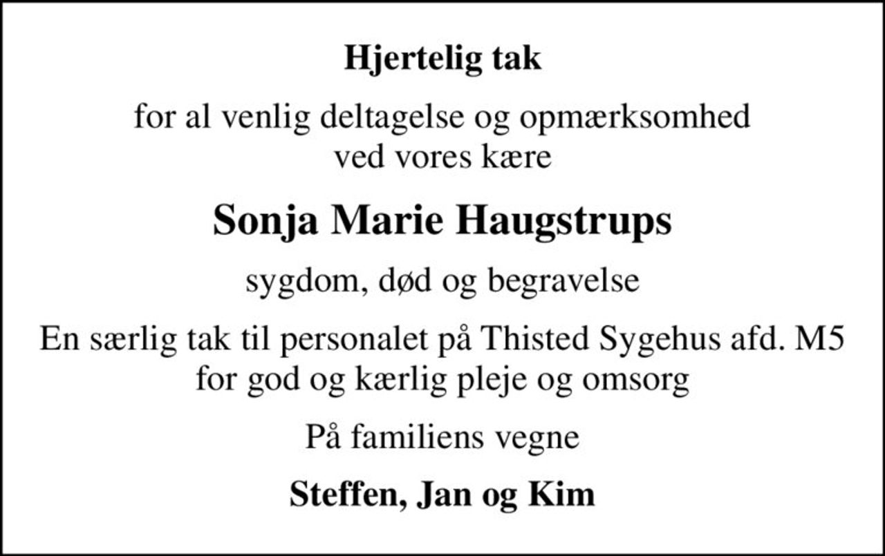 Hjertelig tak
for al venlig deltagelse og opmærksomhed ved vores kære
Sonja Marie Haugstrups
sygdom, død og begravelse
En særlig tak til personalet på Thisted Sygehus afd. M5 for god og kærlig pleje og omsorg
På familiens vegne
Steffen, Jan og Kim