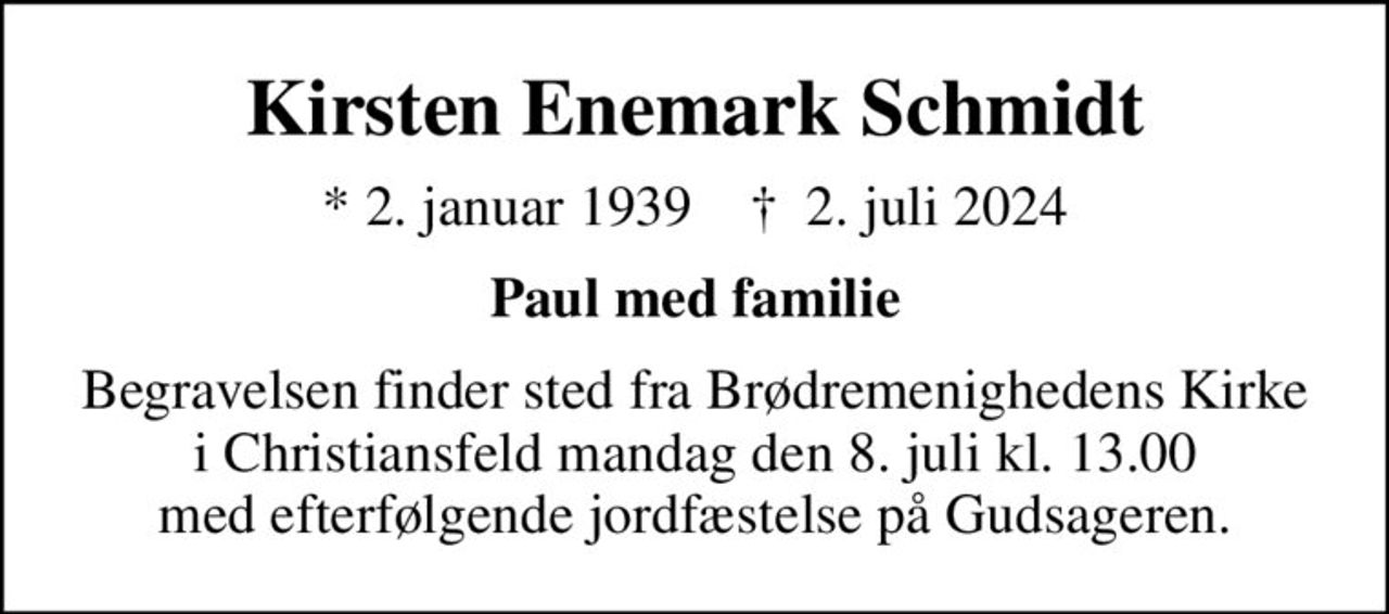 Kirsten Enemark Schmidt
* 2. januar 1939    ✝ 2. juli 2024
Paul med familie
Begravelsen finder sted fra Brødremenighedens Kirke i Christiansfeld  mandag den 8. juli kl. 13.00  med efterfølgende jordfæstelse på Gudsageren.