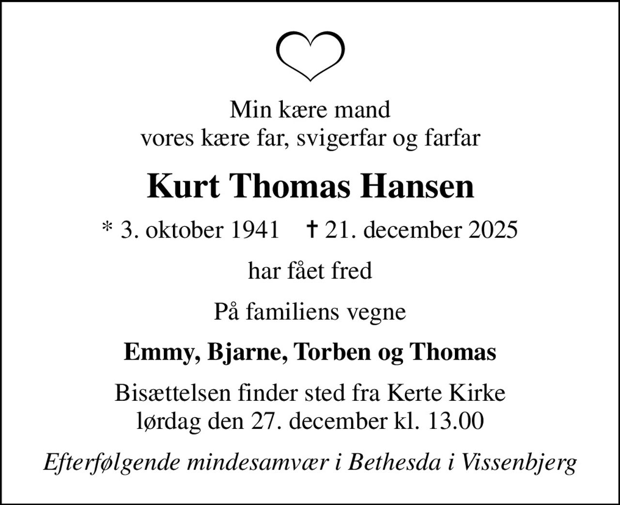 Min kære mand vores kære far, svigerfar og farfar
Kurt Thomas Hansen
* 3. oktober 1941    ✝ 21. december 2025
har fået fred
På familiens vegne
Emmy, Bjarne, Torben og Thomas
Bisættelsen finder sted fra Kerte Kirke  lørdag den 27. december kl. 13.00 
Efterfølgende mindesamvær i Bethesda i Vissenbjerg