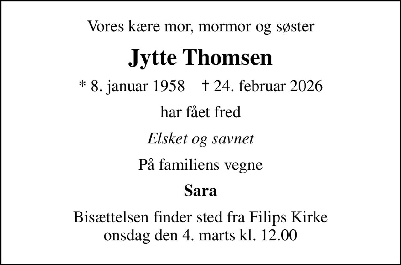 Vores kære mor, mormor og søster
Jytte Thomsen
* 8. januar 1958    ✝ 24. februar 2026
har fået fred
Elsket og savnet
På familiens vegne
Sara
Bisættelsen finder sted fra Filips Kirke  onsdag den 4. marts kl. 12.00