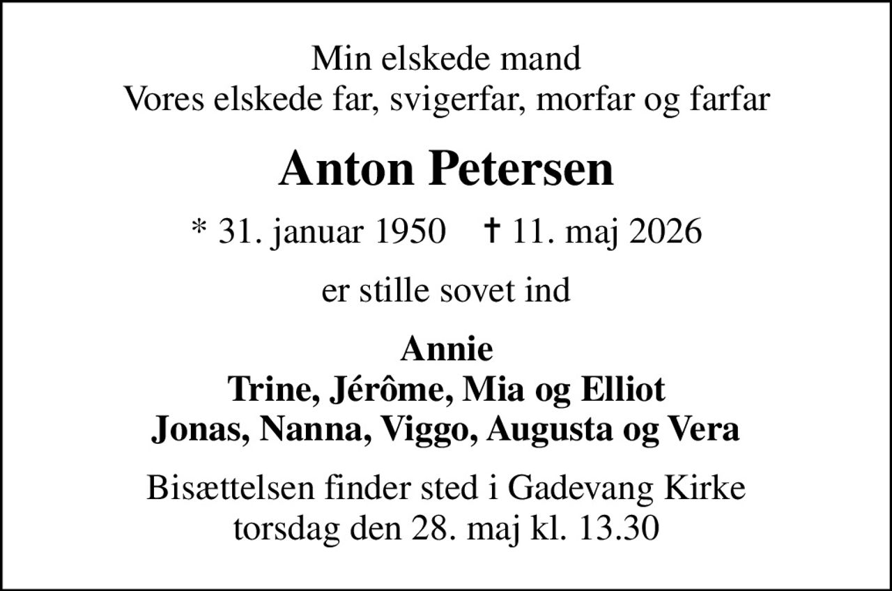 Min elskede mand Vores elskede far, svigerfar, morfar og farfar
Anton Petersen
* 31. januar 1950    ✝ 11. maj 2026
er stille sovet ind
Annie Trine, Jérôme, Mia og Elliot Jonas, Nanna, Viggo, Augusta og Vera
Bisættelsen finder sted i Gadevang Kirke  torsdag den 28. maj kl. 13.30
