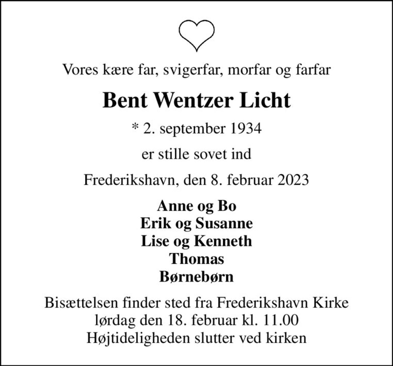 Vores kære far, svigerfar, morfar og farfar
Bent Wentzer Licht
* 2. september 1934
er stille sovet ind
Frederikshavn, den 8. februar 2023
Anne og Bo Erik og Susanne Lise og Kenneth Thomas Børnebørn
Bisættelsen finder sted fra Frederikshavn Kirke  lørdag den 18. februar kl. 11.00  Højtideligheden slutter ved kirken