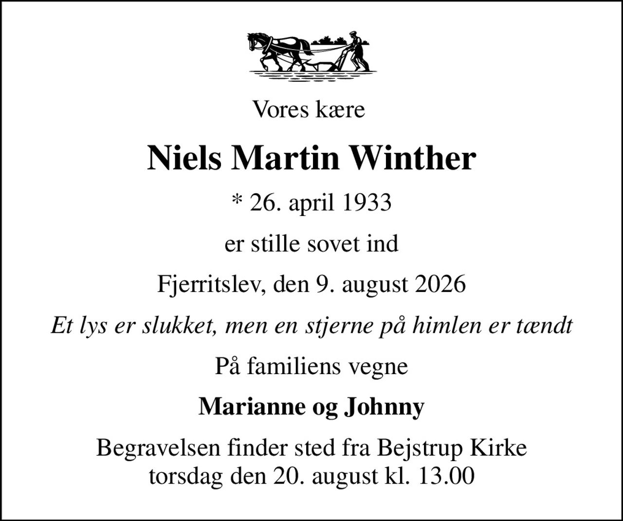 Vores kære 
Niels Martin Winther
* 26. april 1933
er stille sovet ind
Fjerritslev, den 9. august 2026
Et lys er slukket, men en stjerne på himlen er tændt
På familiens vegne
Marianne og Johnny
Begravelsen finder sted fra Bejstrup Kirke  torsdag den 20. august kl. 13.00