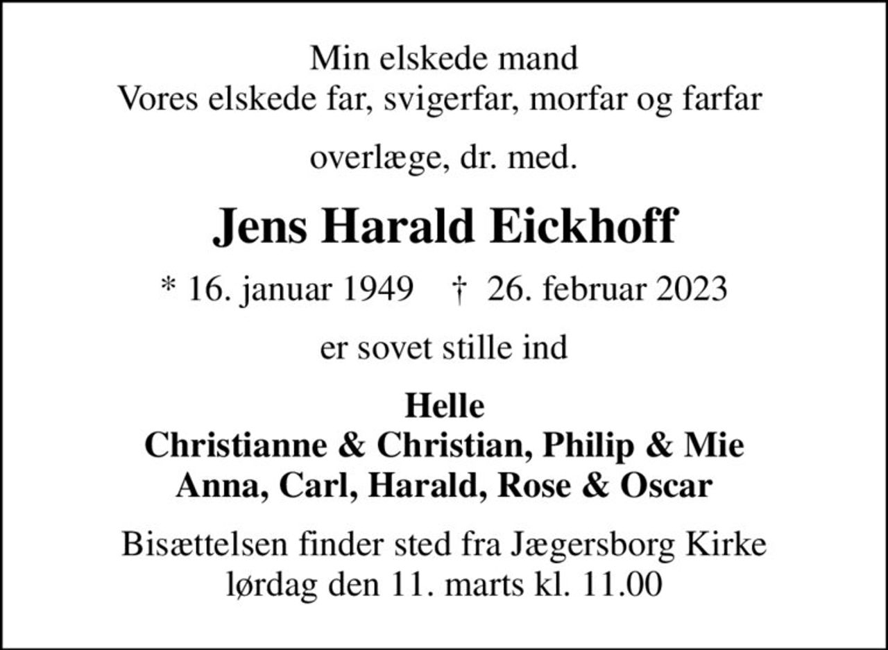 Min elskede mand Vores elskede far, svigerfar, morfar og farfar 
overlæge, dr. med.
Jens Harald Eickhoff
* 16. januar 1949    ✝ 26. februar 2023
er sovet stille ind
Helle Christianne & Christian, Philip & Mie Anna, Carl, Harald, Rose & Oscar
Bisættelsen finder sted fra Jægersborg Kirke  lørdag den 11. marts kl. 11.00