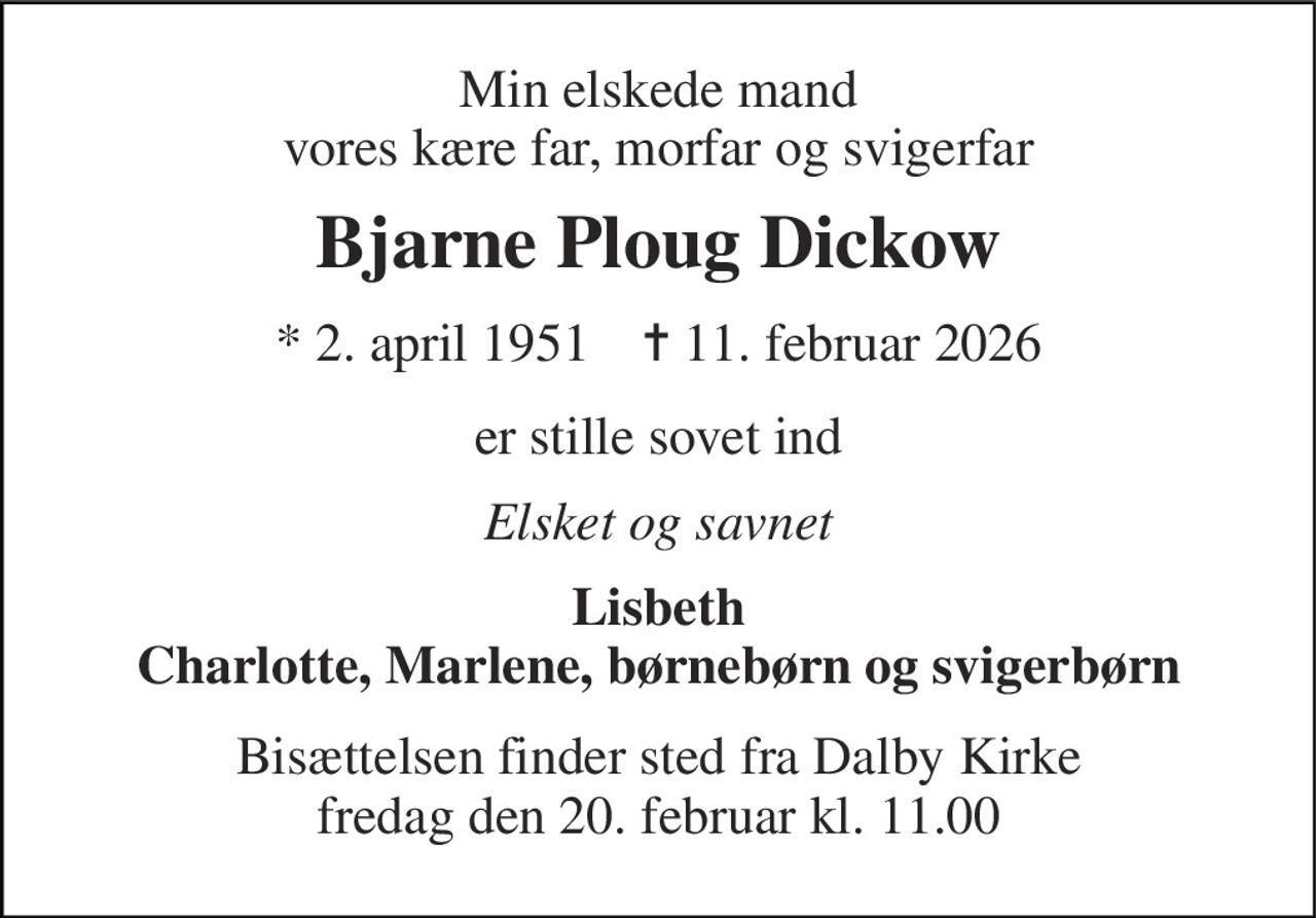 Min elskede mand vores kære far, morfar og svigerfar 
Bjarne Ploug Dickow 
* 2. april 1951    ✝ 11. februar 2026 
er stille sovet ind 
Elsket og savnet 
Lisbeth Charlotte, Marlene, børnebørn og svigerbørn 
Bisættelsen finder sted fra Dalby Kirke fredag den 20. februar kl. 11.00